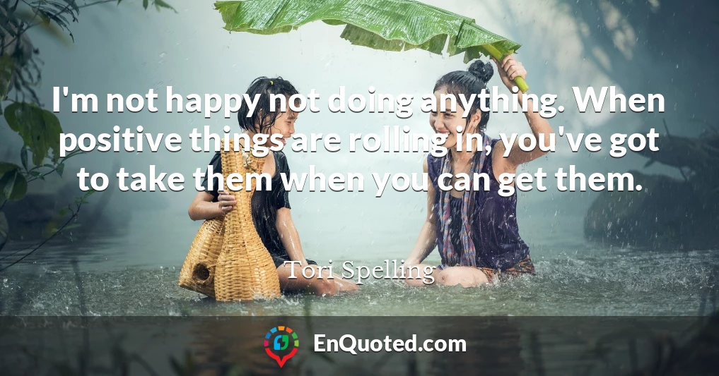 I'm not happy not doing anything. When positive things are rolling in, you've got to take them when you can get them.