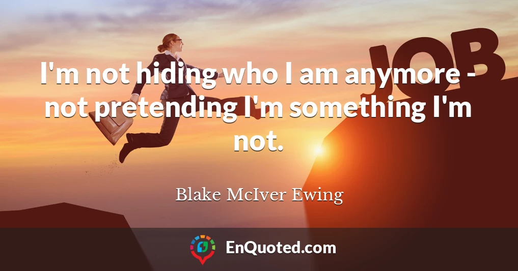 I'm not hiding who I am anymore - not pretending I'm something I'm not.