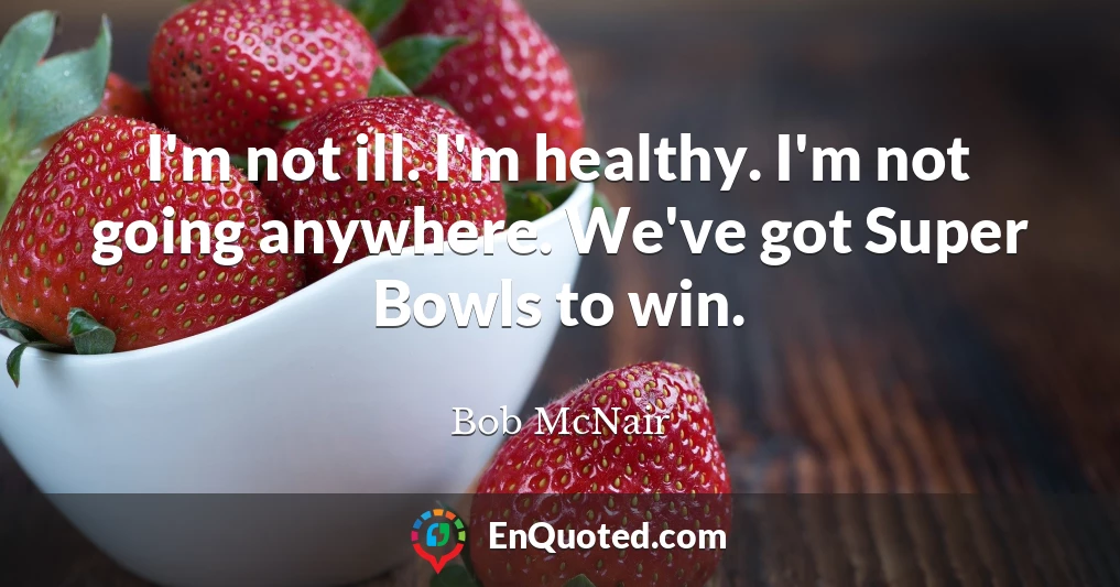 I'm not ill. I'm healthy. I'm not going anywhere. We've got Super Bowls to win.