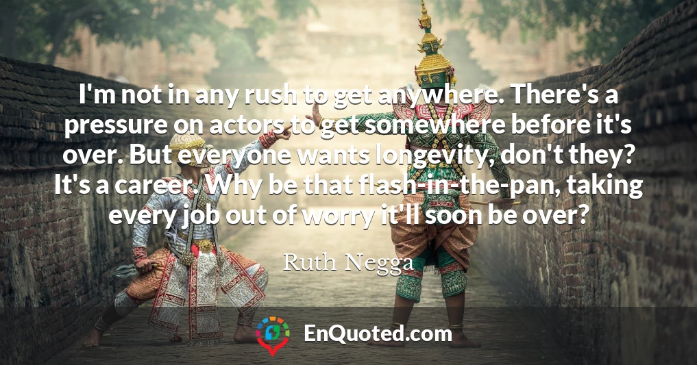 I'm not in any rush to get anywhere. There's a pressure on actors to get somewhere before it's over. But everyone wants longevity, don't they? It's a career. Why be that flash-in-the-pan, taking every job out of worry it'll soon be over?