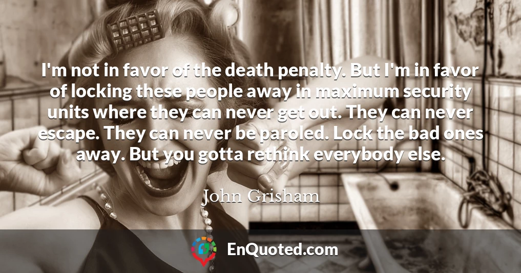 I'm not in favor of the death penalty. But I'm in favor of locking these people away in maximum security units where they can never get out. They can never escape. They can never be paroled. Lock the bad ones away. But you gotta rethink everybody else.