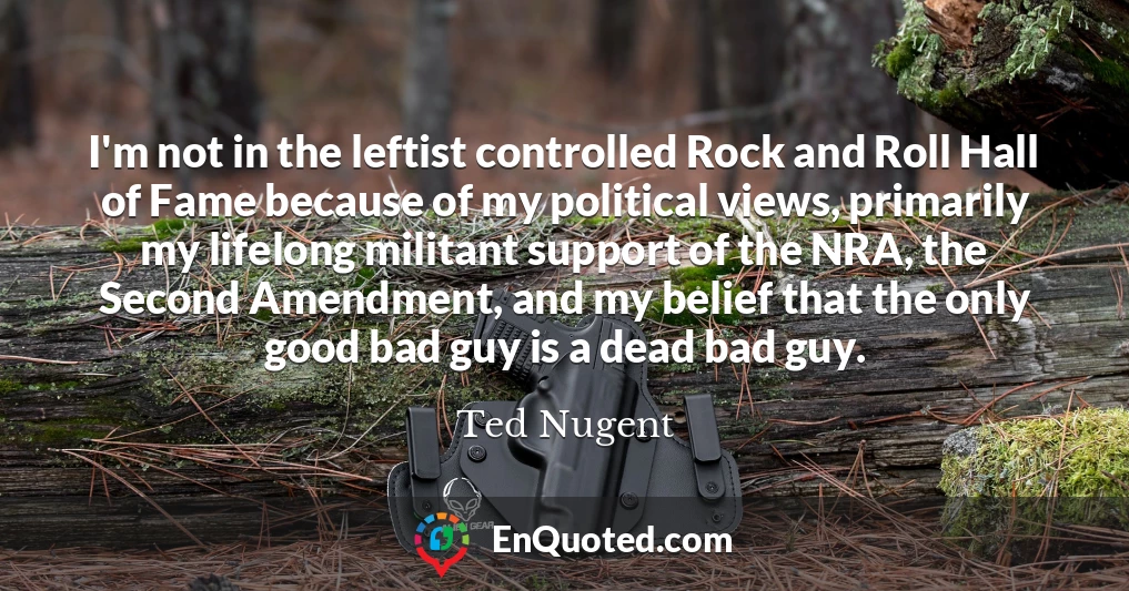 I'm not in the leftist controlled Rock and Roll Hall of Fame because of my political views, primarily my lifelong militant support of the NRA, the Second Amendment, and my belief that the only good bad guy is a dead bad guy.