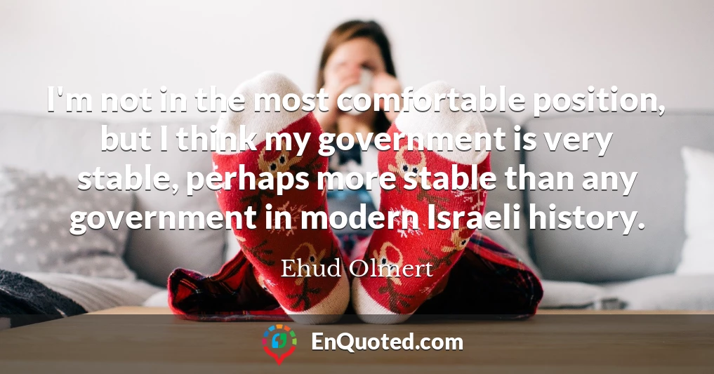 I'm not in the most comfortable position, but I think my government is very stable, perhaps more stable than any government in modern Israeli history.