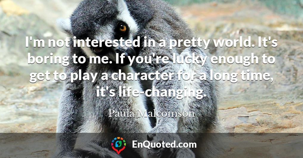 I'm not interested in a pretty world. It's boring to me. If you're lucky enough to get to play a character for a long time, it's life-changing.