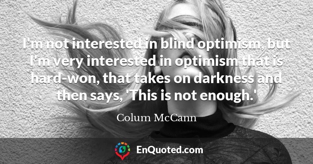 I'm not interested in blind optimism, but I'm very interested in optimism that is hard-won, that takes on darkness and then says, 'This is not enough.'