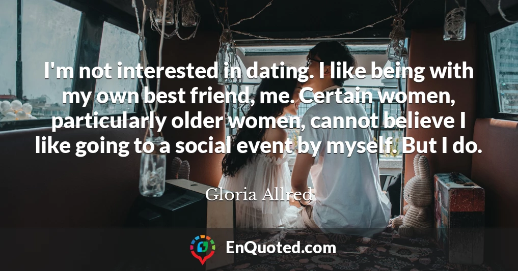 I'm not interested in dating. I like being with my own best friend, me. Certain women, particularly older women, cannot believe I like going to a social event by myself. But I do.