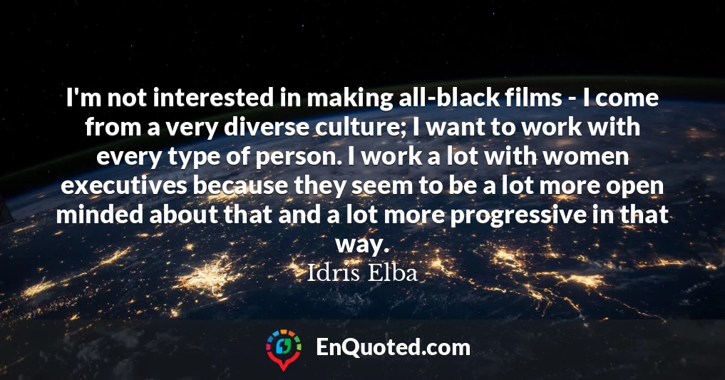 I'm not interested in making all-black films - I come from a very diverse culture; I want to work with every type of person. I work a lot with women executives because they seem to be a lot more open minded about that and a lot more progressive in that way.