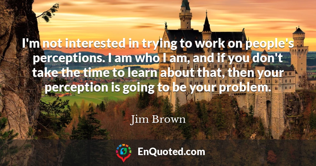 I'm not interested in trying to work on people's perceptions. I am who I am, and if you don't take the time to learn about that, then your perception is going to be your problem.