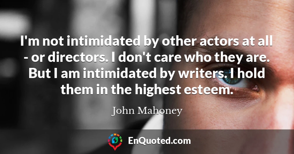 I'm not intimidated by other actors at all - or directors. I don't care who they are. But I am intimidated by writers. I hold them in the highest esteem.