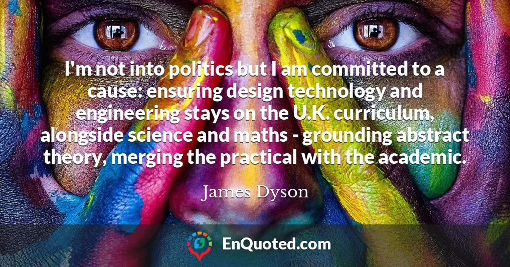 I'm not into politics but I am committed to a cause: ensuring design technology and engineering stays on the U.K. curriculum, alongside science and maths - grounding abstract theory, merging the practical with the academic.