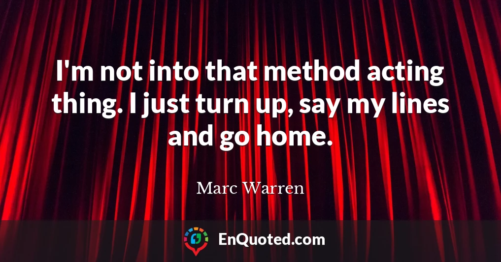 I'm not into that method acting thing. I just turn up, say my lines and go home.