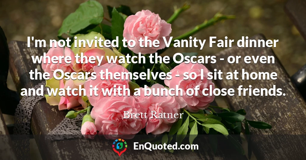 I'm not invited to the Vanity Fair dinner where they watch the Oscars - or even the Oscars themselves - so I sit at home and watch it with a bunch of close friends.