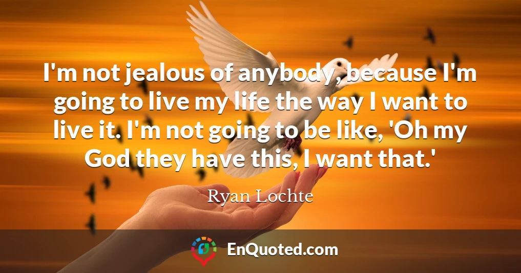 I'm not jealous of anybody, because I'm going to live my life the way I want to live it. I'm not going to be like, 'Oh my God they have this, I want that.'