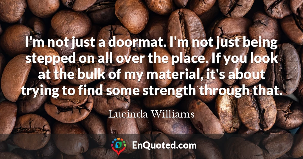 I'm not just a doormat. I'm not just being stepped on all over the place. If you look at the bulk of my material, it's about trying to find some strength through that.