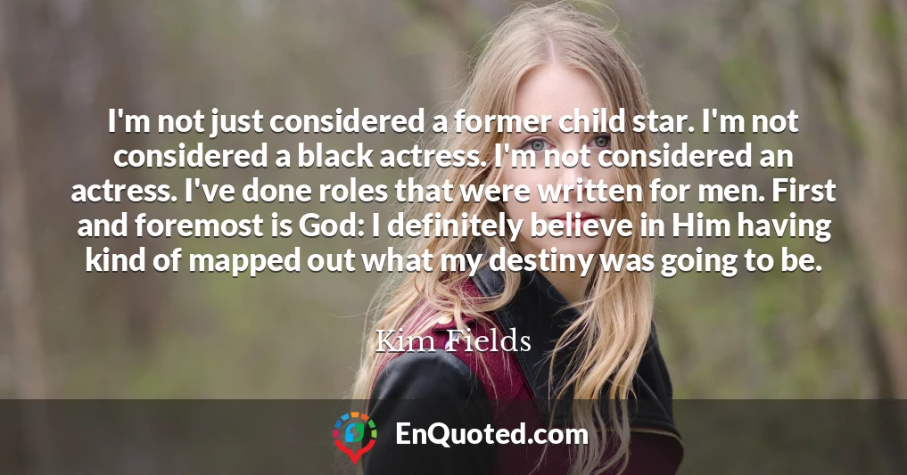 I'm not just considered a former child star. I'm not considered a black actress. I'm not considered an actress. I've done roles that were written for men. First and foremost is God: I definitely believe in Him having kind of mapped out what my destiny was going to be.
