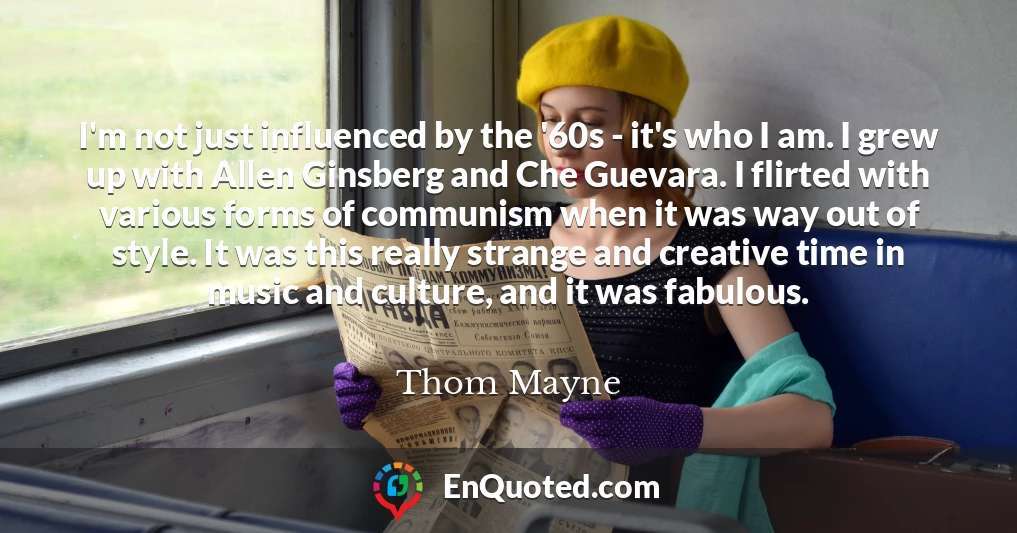 I'm not just influenced by the '60s - it's who I am. I grew up with Allen Ginsberg and Che Guevara. I flirted with various forms of communism when it was way out of style. It was this really strange and creative time in music and culture, and it was fabulous.