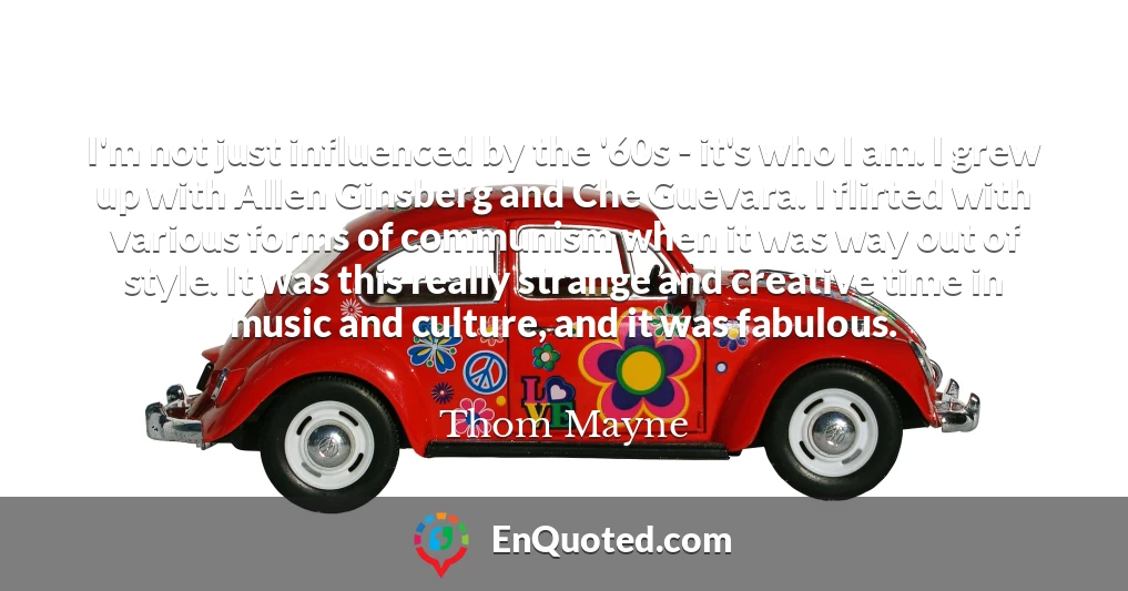 I'm not just influenced by the '60s - it's who I am. I grew up with Allen Ginsberg and Che Guevara. I flirted with various forms of communism when it was way out of style. It was this really strange and creative time in music and culture, and it was fabulous.