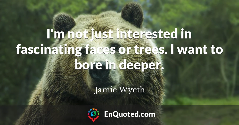 I'm not just interested in fascinating faces or trees. I want to bore in deeper.