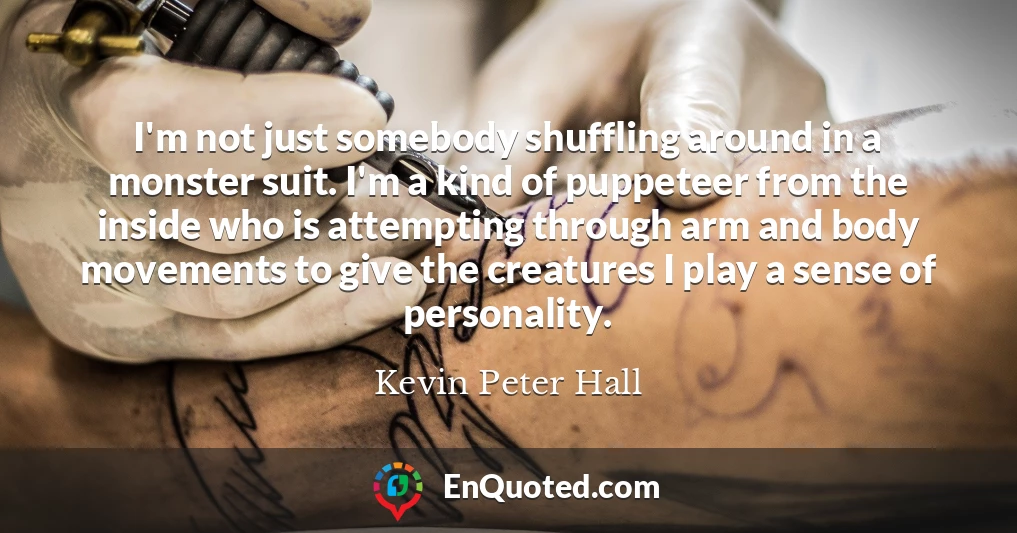 I'm not just somebody shuffling around in a monster suit. I'm a kind of puppeteer from the inside who is attempting through arm and body movements to give the creatures I play a sense of personality.