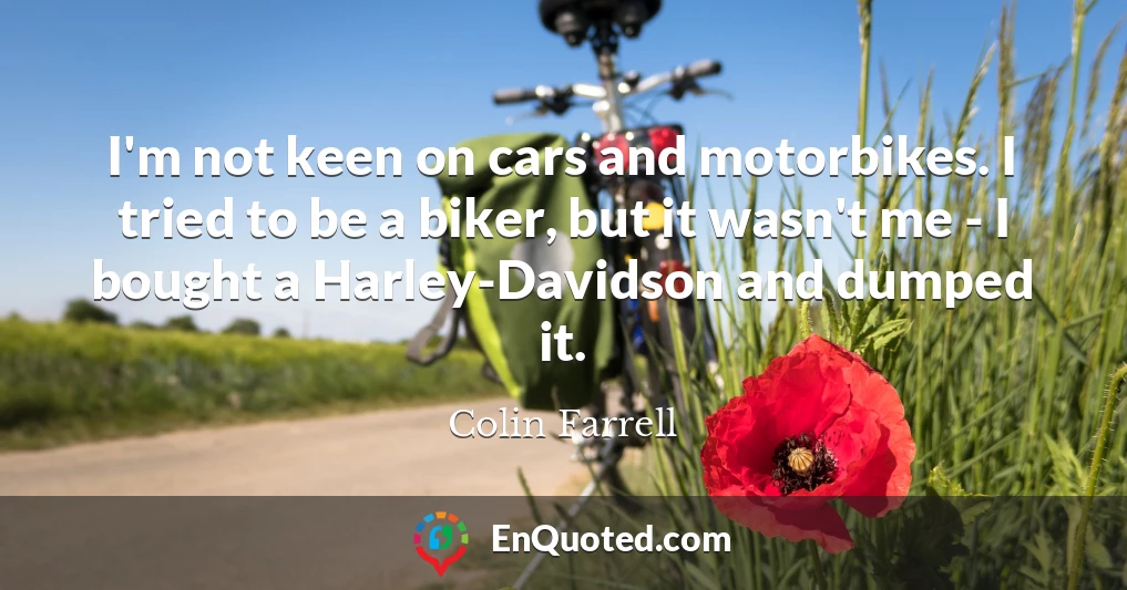 I'm not keen on cars and motorbikes. I tried to be a biker, but it wasn't me - I bought a Harley-Davidson and dumped it.