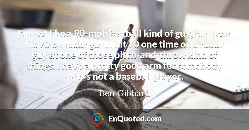 I'm not like a 90-mph fastball kind of guy, but I can hit 70 on radar gun. I hit 70 one time on a radar guy at one of those pitch-and-throw kind of things. I have a pretty good arm for somebody who's not a baseball player.