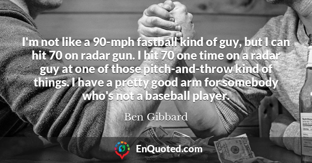 I'm not like a 90-mph fastball kind of guy, but I can hit 70 on radar gun. I hit 70 one time on a radar guy at one of those pitch-and-throw kind of things. I have a pretty good arm for somebody who's not a baseball player.