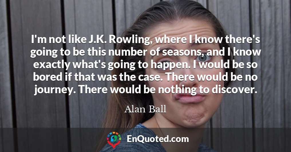 I'm not like J.K. Rowling, where I know there's going to be this number of seasons, and I know exactly what's going to happen. I would be so bored if that was the case. There would be no journey. There would be nothing to discover.