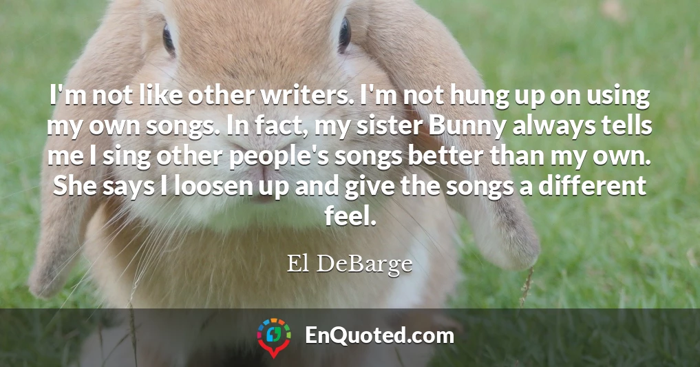 I'm not like other writers. I'm not hung up on using my own songs. In fact, my sister Bunny always tells me I sing other people's songs better than my own. She says I loosen up and give the songs a different feel.