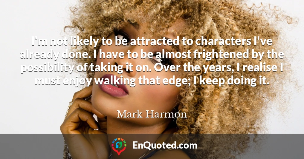 I'm not likely to be attracted to characters I've already done. I have to be almost frightened by the possibility of taking it on. Over the years, I realise I must enjoy walking that edge; I keep doing it.