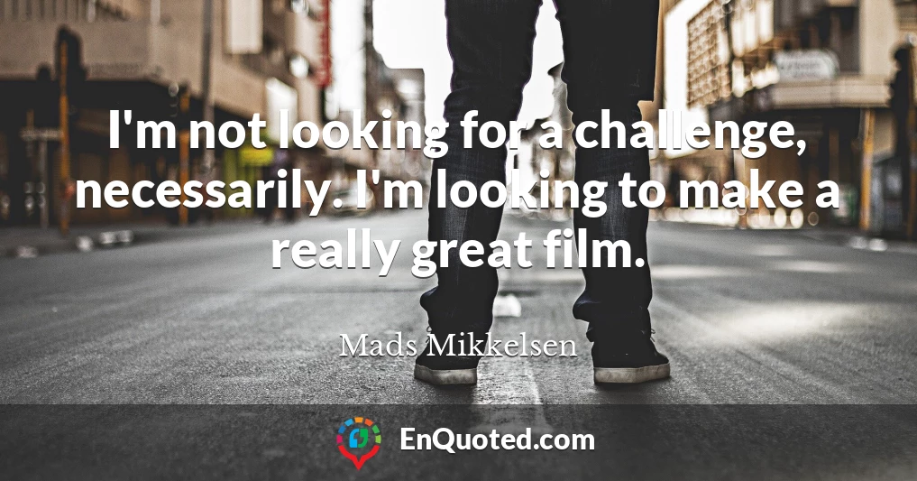 I'm not looking for a challenge, necessarily. I'm looking to make a really great film.