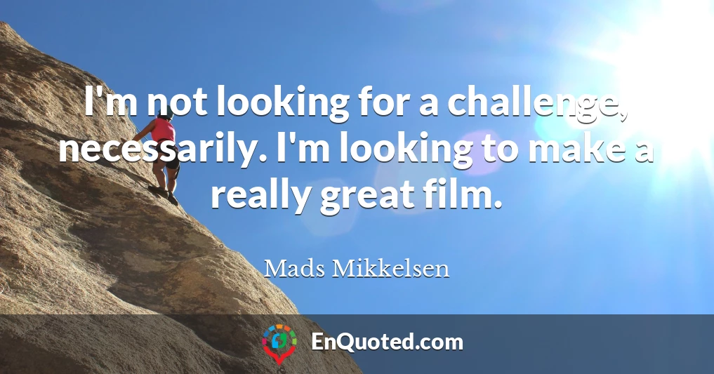 I'm not looking for a challenge, necessarily. I'm looking to make a really great film.