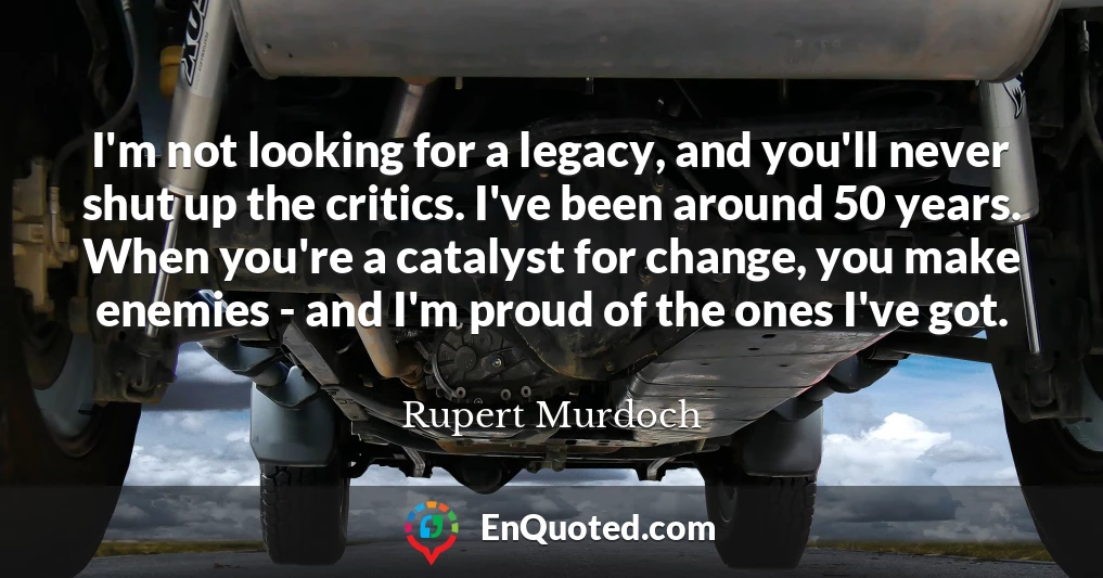I'm not looking for a legacy, and you'll never shut up the critics. I've been around 50 years. When you're a catalyst for change, you make enemies - and I'm proud of the ones I've got.
