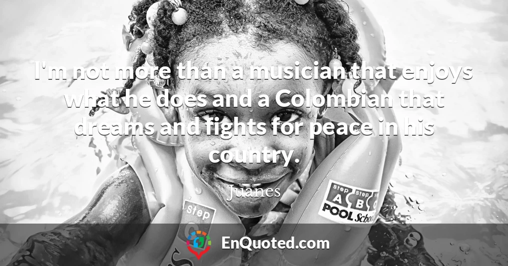 I'm not more than a musician that enjoys what he does and a Colombian that dreams and fights for peace in his country.