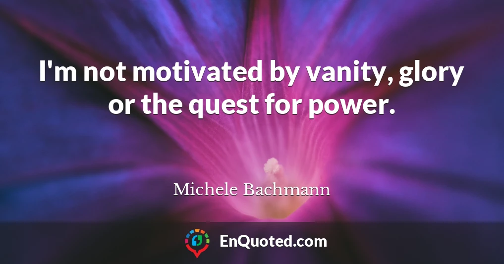 I'm not motivated by vanity, glory or the quest for power.