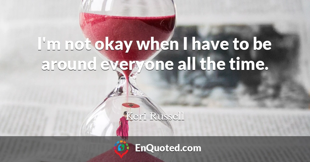 I'm not okay when I have to be around everyone all the time.