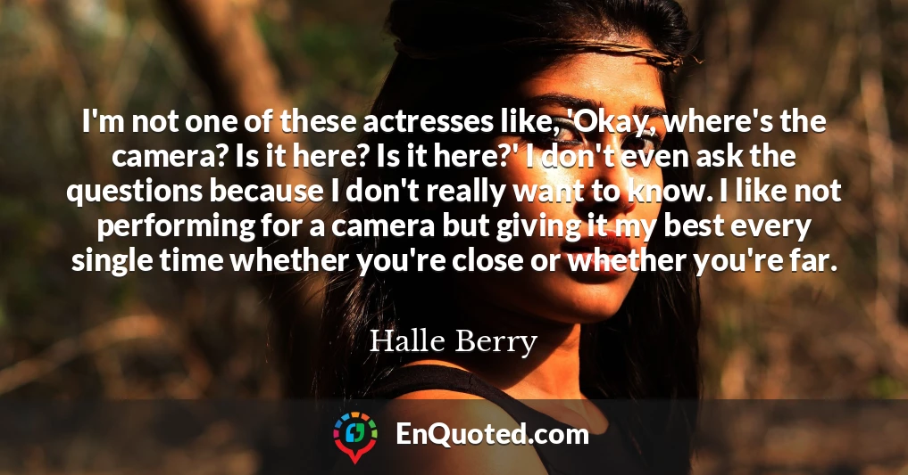 I'm not one of these actresses like, 'Okay, where's the camera? Is it here? Is it here?' I don't even ask the questions because I don't really want to know. I like not performing for a camera but giving it my best every single time whether you're close or whether you're far.