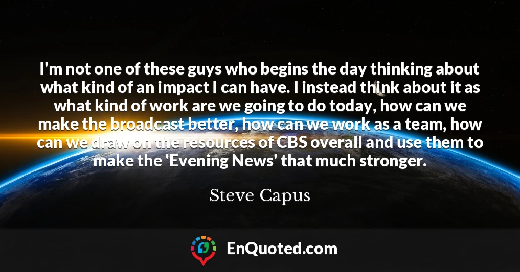 I'm not one of these guys who begins the day thinking about what kind of an impact I can have. I instead think about it as what kind of work are we going to do today, how can we make the broadcast better, how can we work as a team, how can we draw on the resources of CBS overall and use them to make the 'Evening News' that much stronger.
