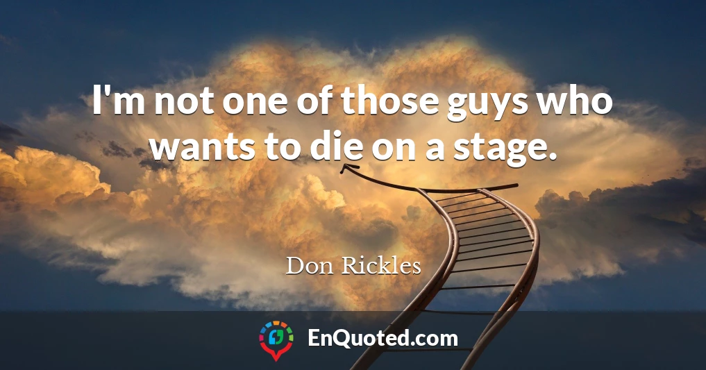 I'm not one of those guys who wants to die on a stage.
