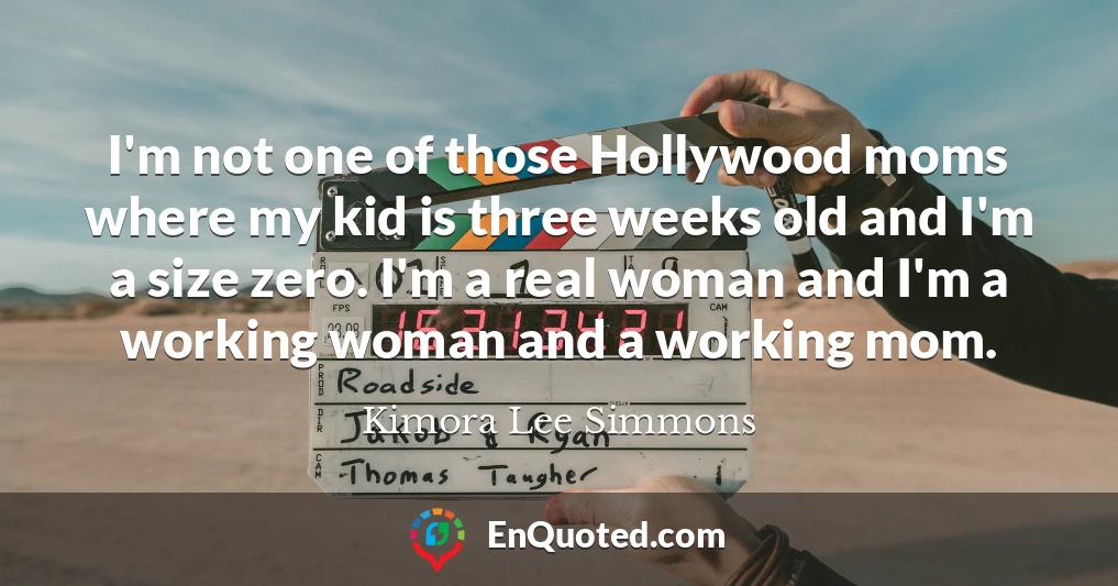 I'm not one of those Hollywood moms where my kid is three weeks old and I'm a size zero. I'm a real woman and I'm a working woman and a working mom.