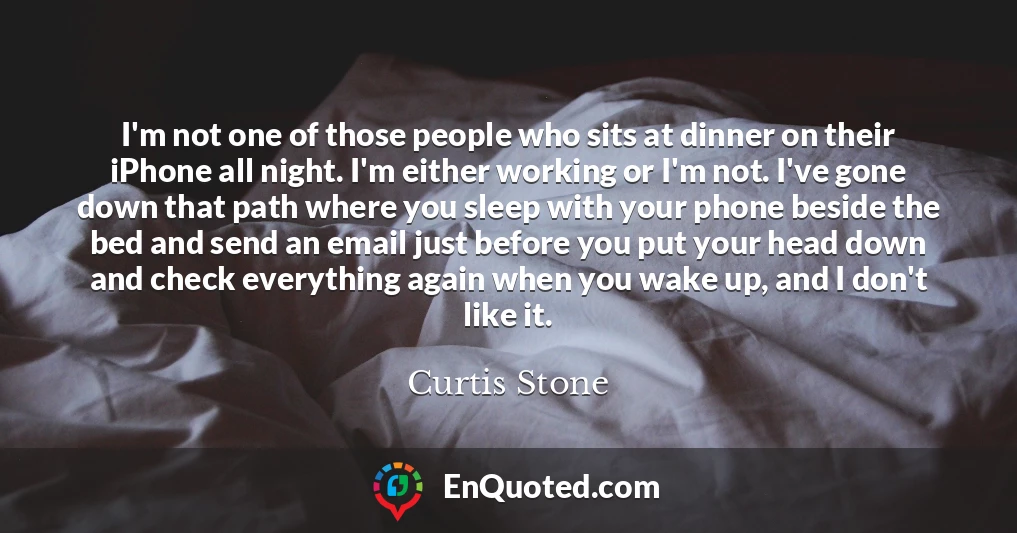 I'm not one of those people who sits at dinner on their iPhone all night. I'm either working or I'm not. I've gone down that path where you sleep with your phone beside the bed and send an email just before you put your head down and check everything again when you wake up, and I don't like it.