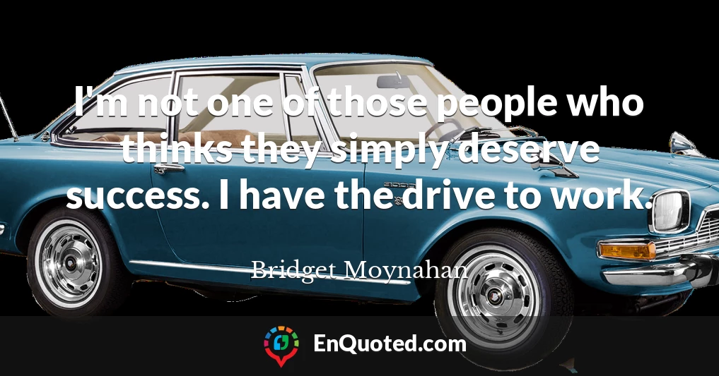I'm not one of those people who thinks they simply deserve success. I have the drive to work.