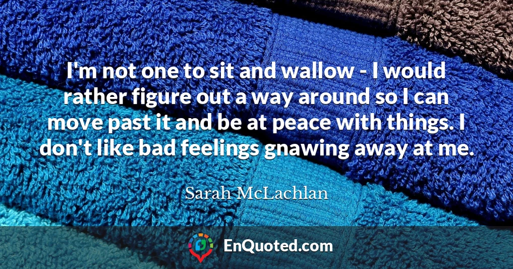 I'm not one to sit and wallow - I would rather figure out a way around so I can move past it and be at peace with things. I don't like bad feelings gnawing away at me.