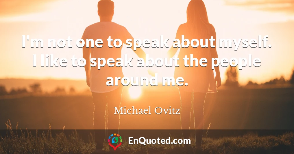 I'm not one to speak about myself. I like to speak about the people around me.
