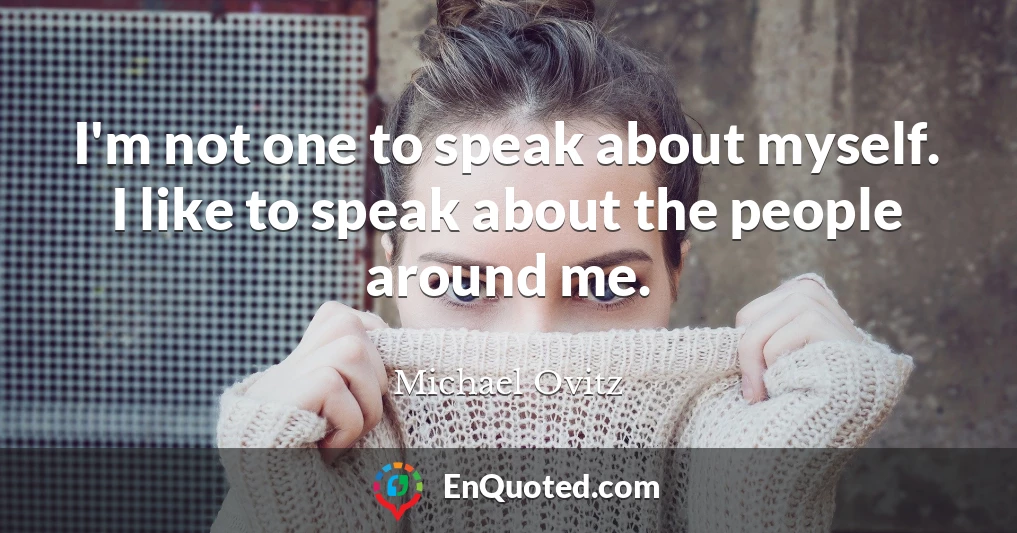 I'm not one to speak about myself. I like to speak about the people around me.