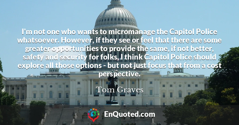 I'm not one who wants to micromanage the Capitol Police whatsoever. However, if they see or feel that there are some greater opportunities to provide the same, if not better, safety and security for folks, I think Capitol Police should explore all those options - but not just focus that from a cost perspective.