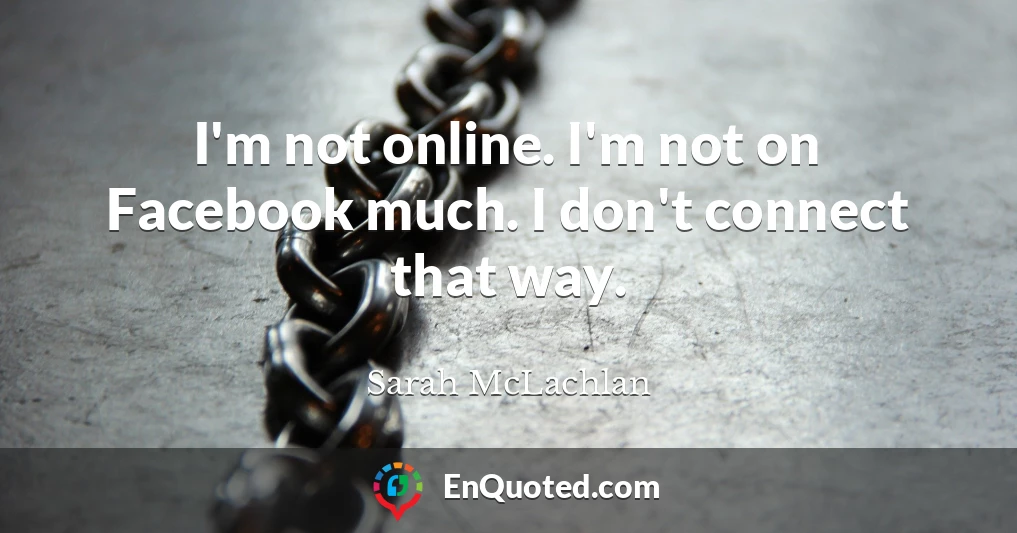 I'm not online. I'm not on Facebook much. I don't connect that way.