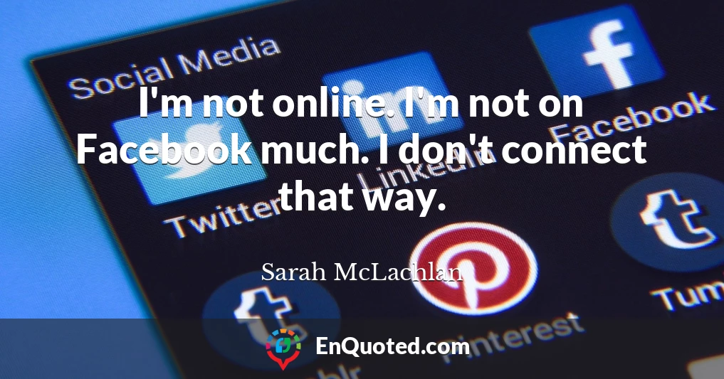 I'm not online. I'm not on Facebook much. I don't connect that way.