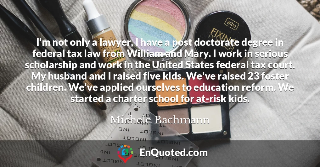 I'm not only a lawyer, I have a post doctorate degree in federal tax law from William and Mary. I work in serious scholarship and work in the United States federal tax court. My husband and I raised five kids. We've raised 23 foster children. We've applied ourselves to education reform. We started a charter school for at-risk kids.