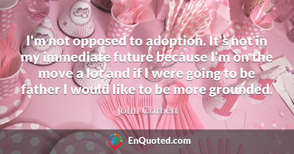 I'm not opposed to adoption. It's not in my immediate future because I'm on the move a lot and if I were going to be father I would like to be more grounded.
