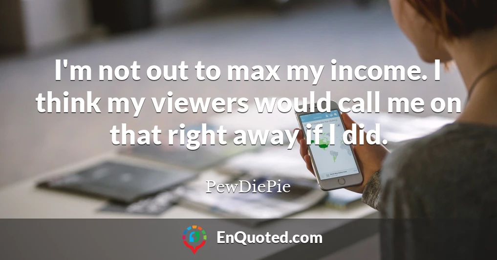 I'm not out to max my income. I think my viewers would call me on that right away if I did.